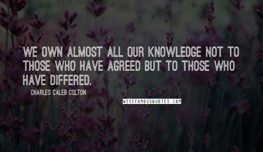 Charles Caleb Colton Quotes: We own almost all our knowledge not to those who have agreed but to those who have differed.