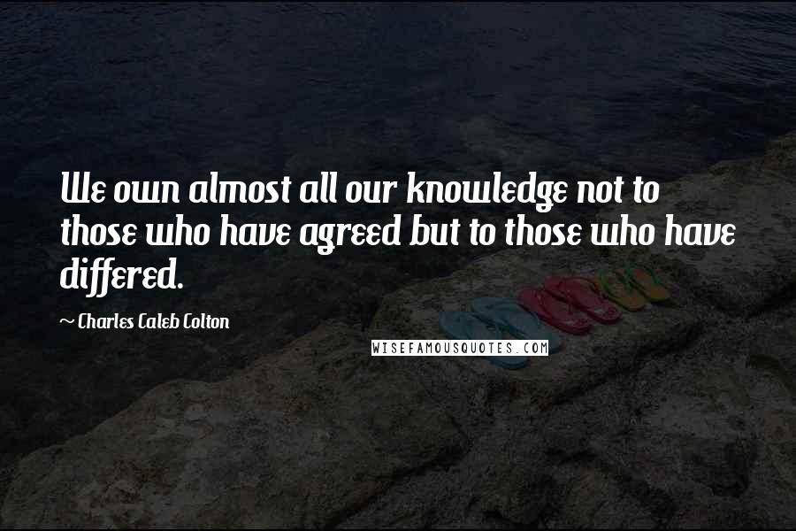 Charles Caleb Colton Quotes: We own almost all our knowledge not to those who have agreed but to those who have differed.