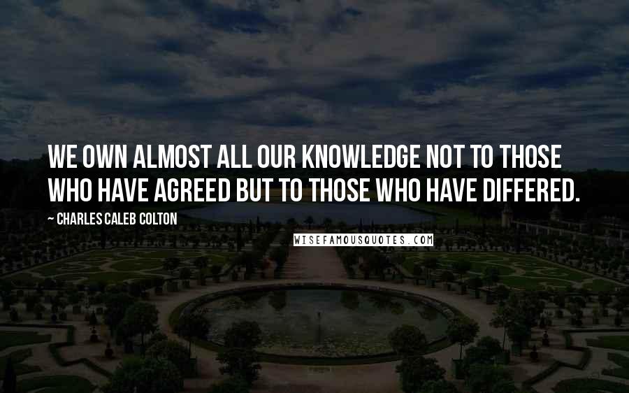 Charles Caleb Colton Quotes: We own almost all our knowledge not to those who have agreed but to those who have differed.
