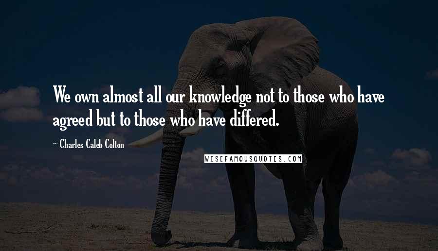 Charles Caleb Colton Quotes: We own almost all our knowledge not to those who have agreed but to those who have differed.