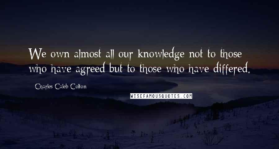 Charles Caleb Colton Quotes: We own almost all our knowledge not to those who have agreed but to those who have differed.
