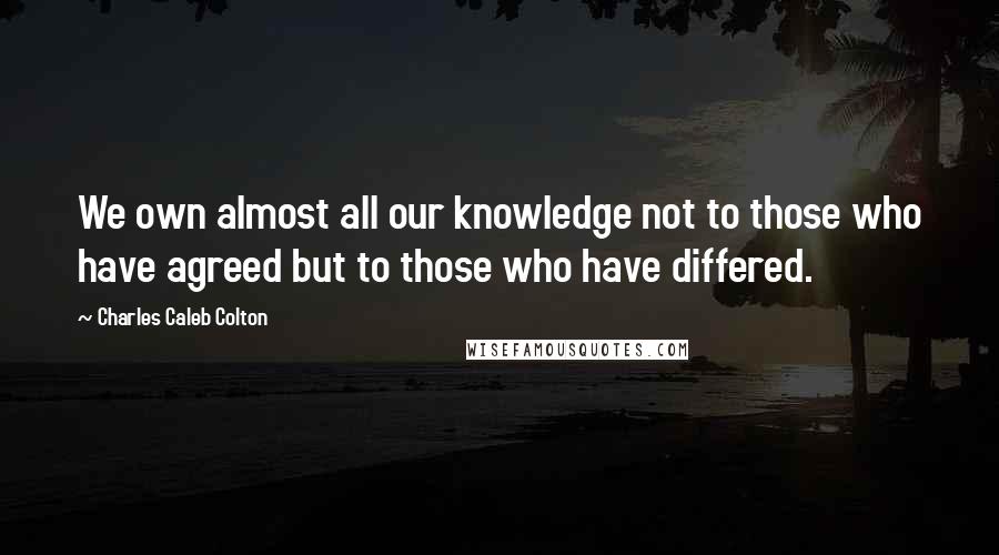 Charles Caleb Colton Quotes: We own almost all our knowledge not to those who have agreed but to those who have differed.