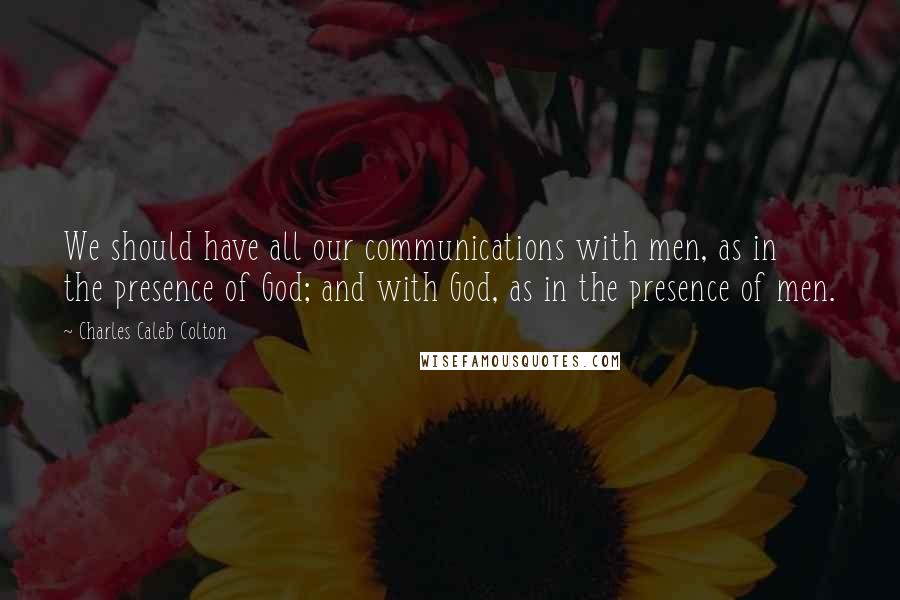 Charles Caleb Colton Quotes: We should have all our communications with men, as in the presence of God; and with God, as in the presence of men.