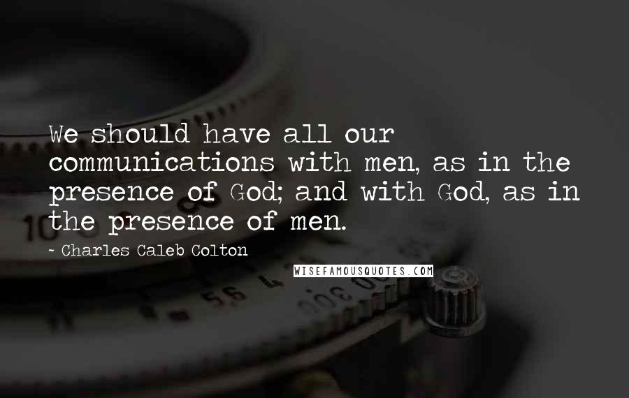 Charles Caleb Colton Quotes: We should have all our communications with men, as in the presence of God; and with God, as in the presence of men.