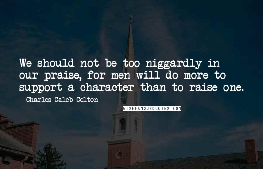 Charles Caleb Colton Quotes: We should not be too niggardly in our praise, for men will do more to support a character than to raise one.