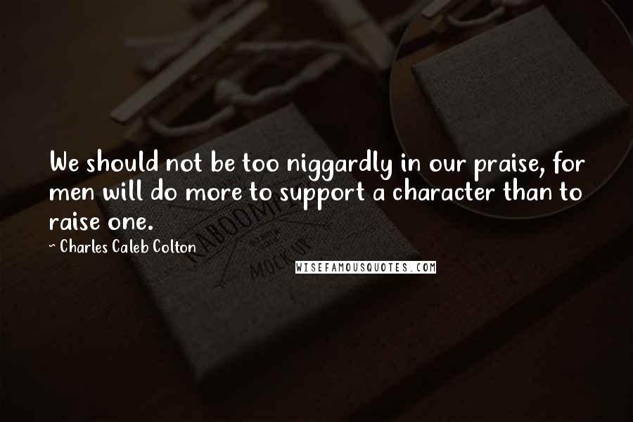 Charles Caleb Colton Quotes: We should not be too niggardly in our praise, for men will do more to support a character than to raise one.