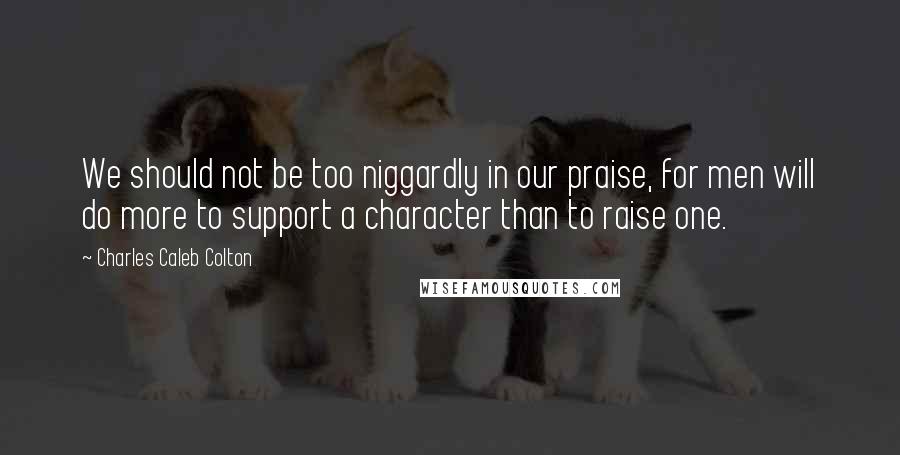 Charles Caleb Colton Quotes: We should not be too niggardly in our praise, for men will do more to support a character than to raise one.