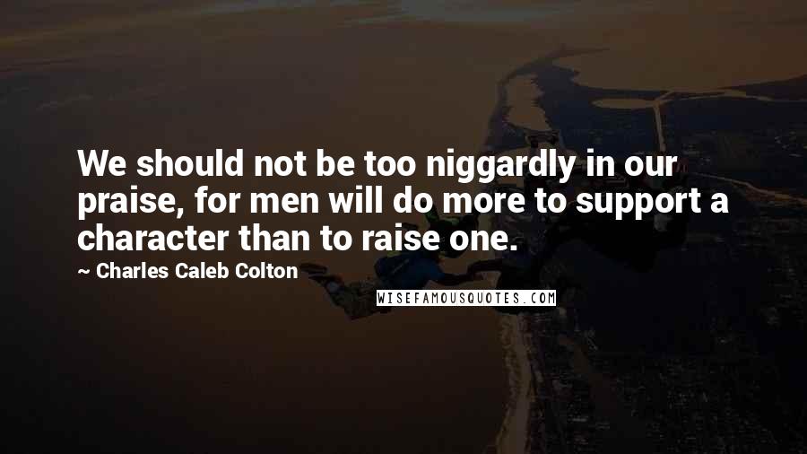 Charles Caleb Colton Quotes: We should not be too niggardly in our praise, for men will do more to support a character than to raise one.