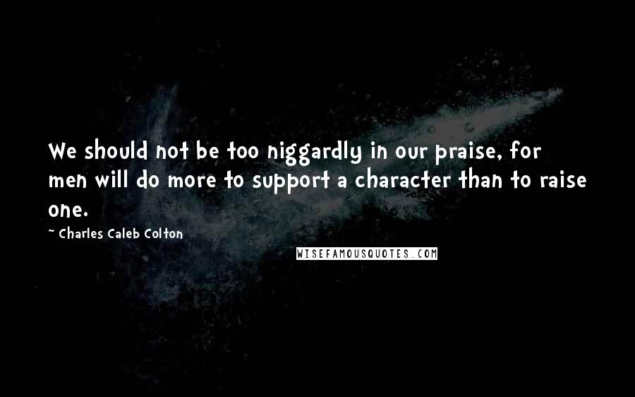 Charles Caleb Colton Quotes: We should not be too niggardly in our praise, for men will do more to support a character than to raise one.