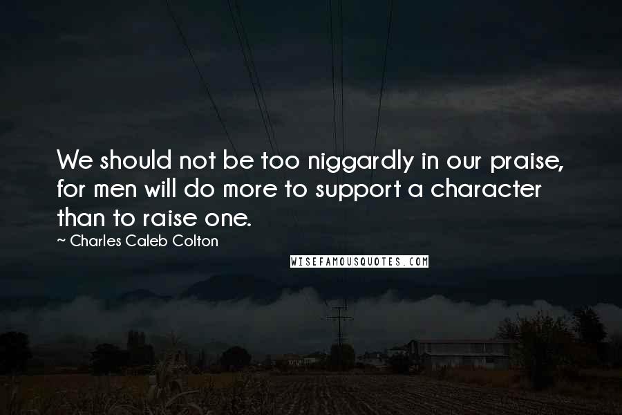 Charles Caleb Colton Quotes: We should not be too niggardly in our praise, for men will do more to support a character than to raise one.