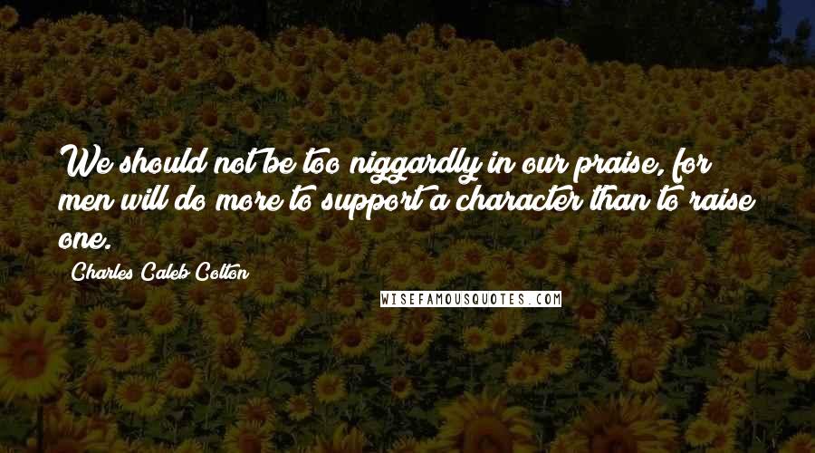 Charles Caleb Colton Quotes: We should not be too niggardly in our praise, for men will do more to support a character than to raise one.