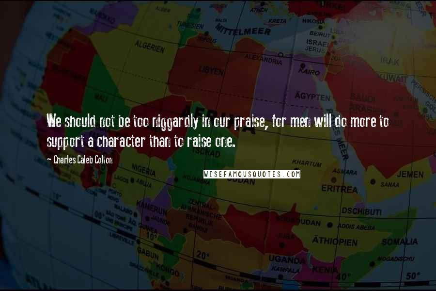 Charles Caleb Colton Quotes: We should not be too niggardly in our praise, for men will do more to support a character than to raise one.