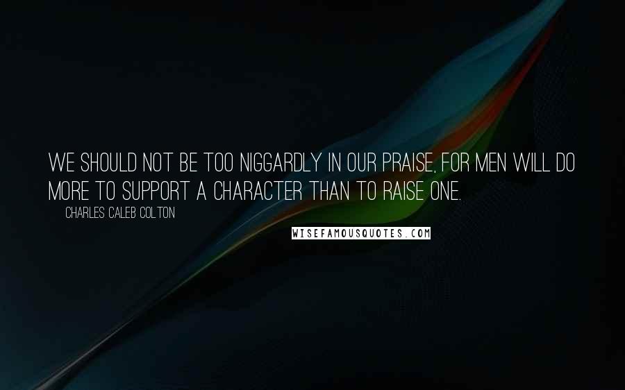 Charles Caleb Colton Quotes: We should not be too niggardly in our praise, for men will do more to support a character than to raise one.