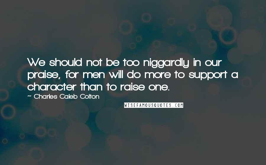 Charles Caleb Colton Quotes: We should not be too niggardly in our praise, for men will do more to support a character than to raise one.