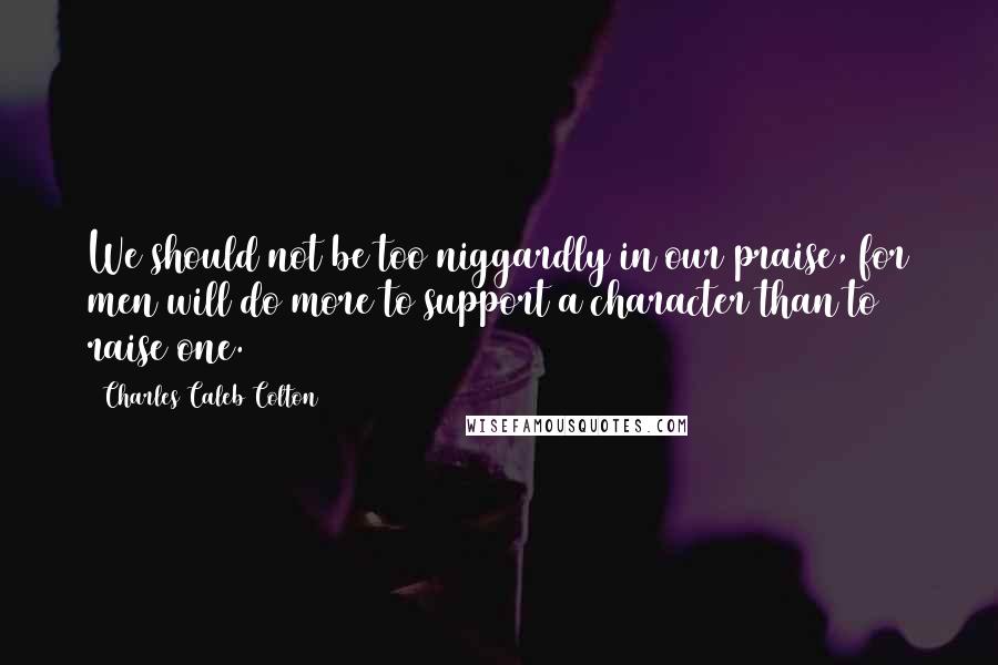 Charles Caleb Colton Quotes: We should not be too niggardly in our praise, for men will do more to support a character than to raise one.