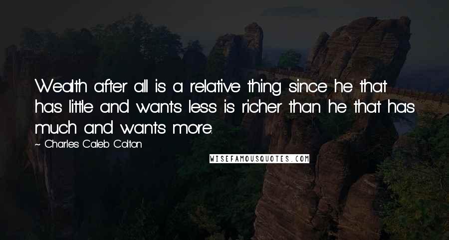 Charles Caleb Colton Quotes: Wealth after all is a relative thing since he that has little and wants less is richer than he that has much and wants more.