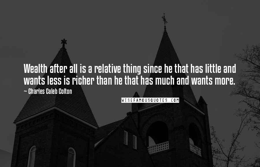 Charles Caleb Colton Quotes: Wealth after all is a relative thing since he that has little and wants less is richer than he that has much and wants more.