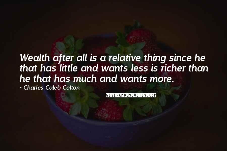 Charles Caleb Colton Quotes: Wealth after all is a relative thing since he that has little and wants less is richer than he that has much and wants more.
