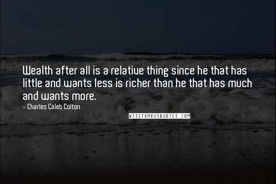 Charles Caleb Colton Quotes: Wealth after all is a relative thing since he that has little and wants less is richer than he that has much and wants more.