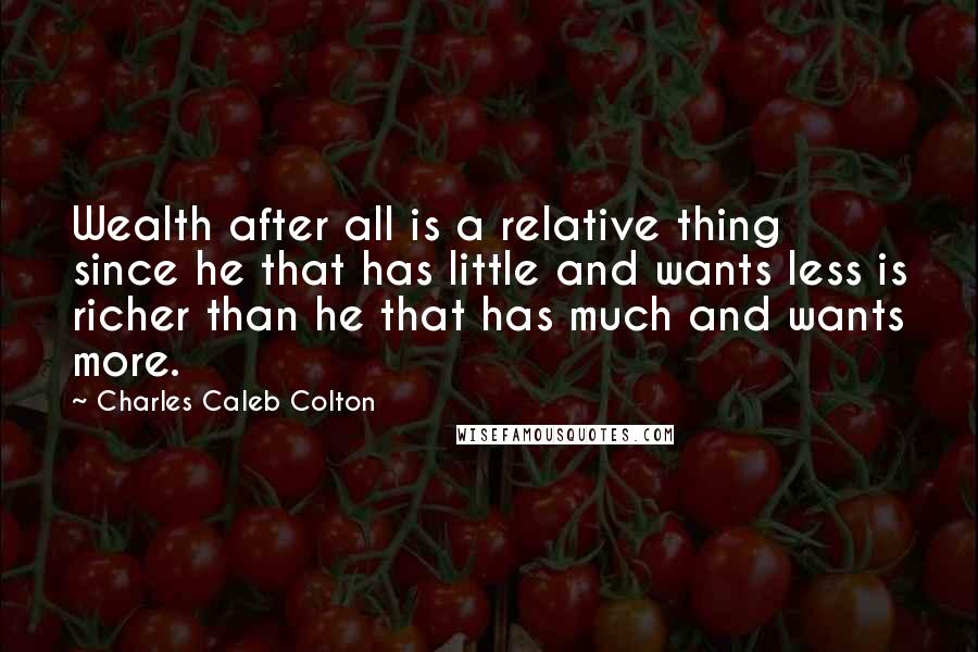 Charles Caleb Colton Quotes: Wealth after all is a relative thing since he that has little and wants less is richer than he that has much and wants more.