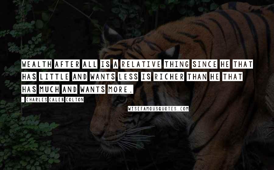Charles Caleb Colton Quotes: Wealth after all is a relative thing since he that has little and wants less is richer than he that has much and wants more.
