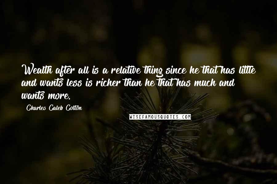 Charles Caleb Colton Quotes: Wealth after all is a relative thing since he that has little and wants less is richer than he that has much and wants more.