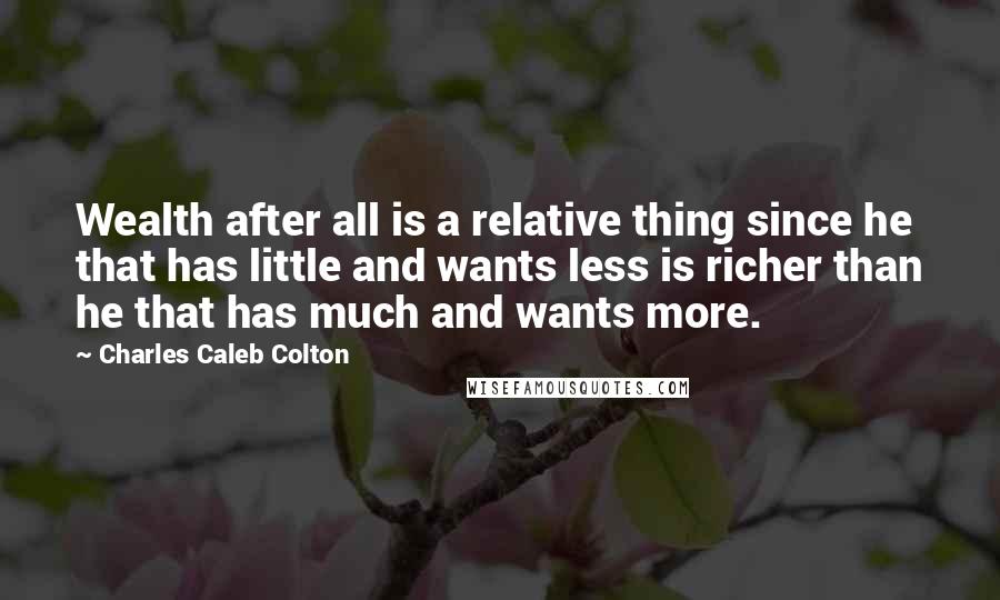 Charles Caleb Colton Quotes: Wealth after all is a relative thing since he that has little and wants less is richer than he that has much and wants more.