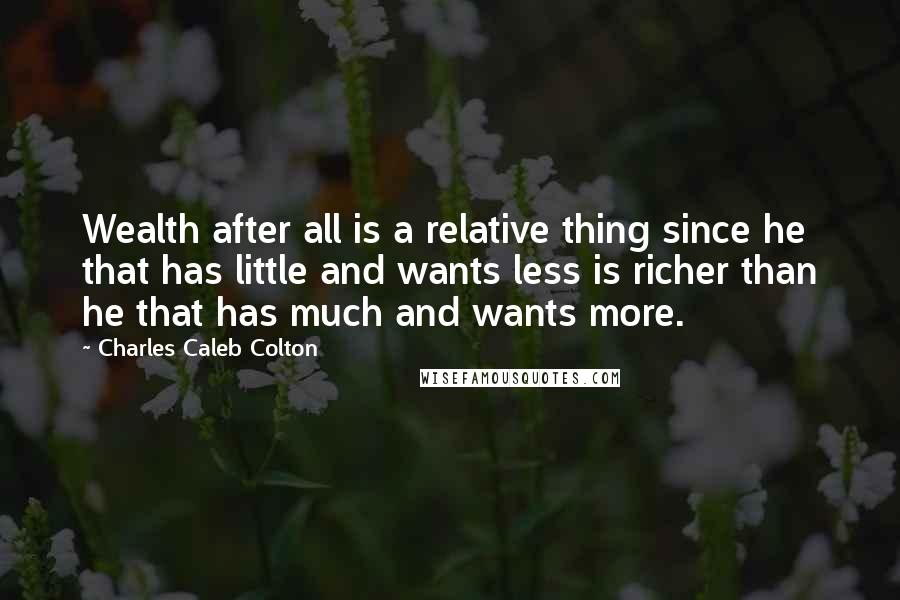 Charles Caleb Colton Quotes: Wealth after all is a relative thing since he that has little and wants less is richer than he that has much and wants more.