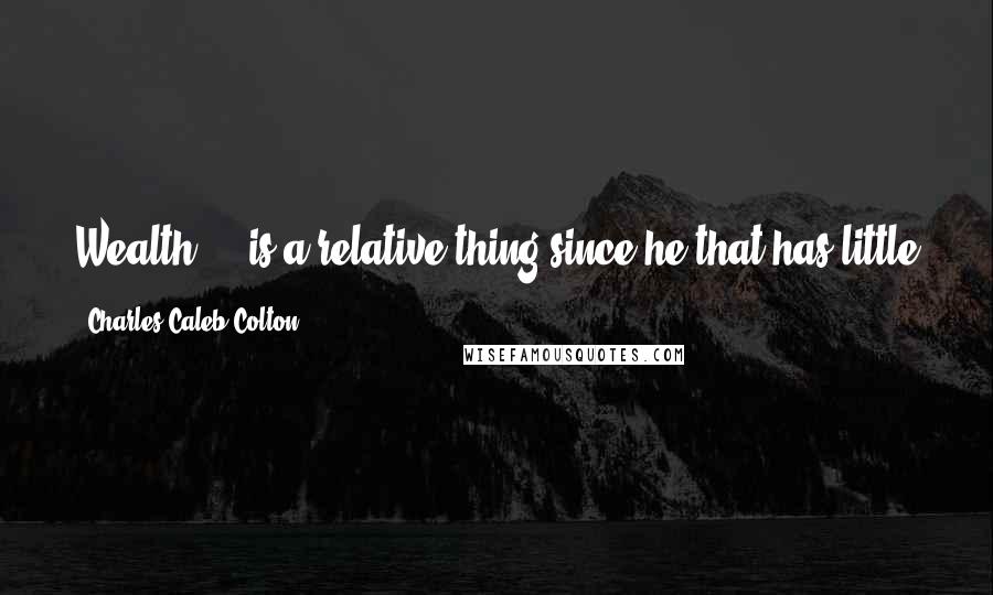 Charles Caleb Colton Quotes: Wealth ... is a relative thing since he that has little and wants less is richer than he that has much but wants more.