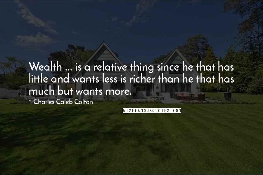 Charles Caleb Colton Quotes: Wealth ... is a relative thing since he that has little and wants less is richer than he that has much but wants more.