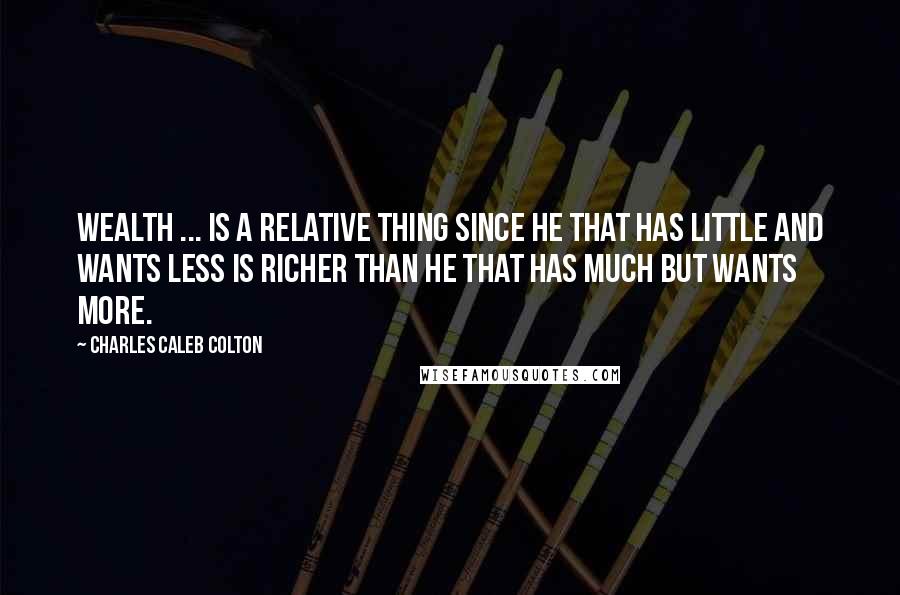 Charles Caleb Colton Quotes: Wealth ... is a relative thing since he that has little and wants less is richer than he that has much but wants more.