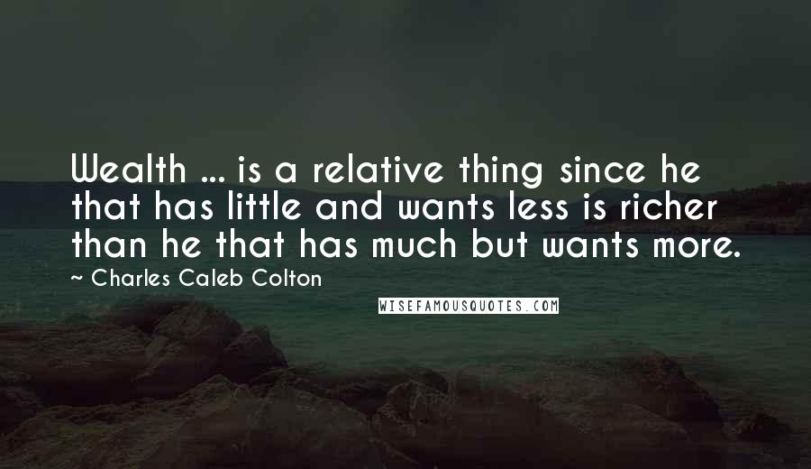 Charles Caleb Colton Quotes: Wealth ... is a relative thing since he that has little and wants less is richer than he that has much but wants more.
