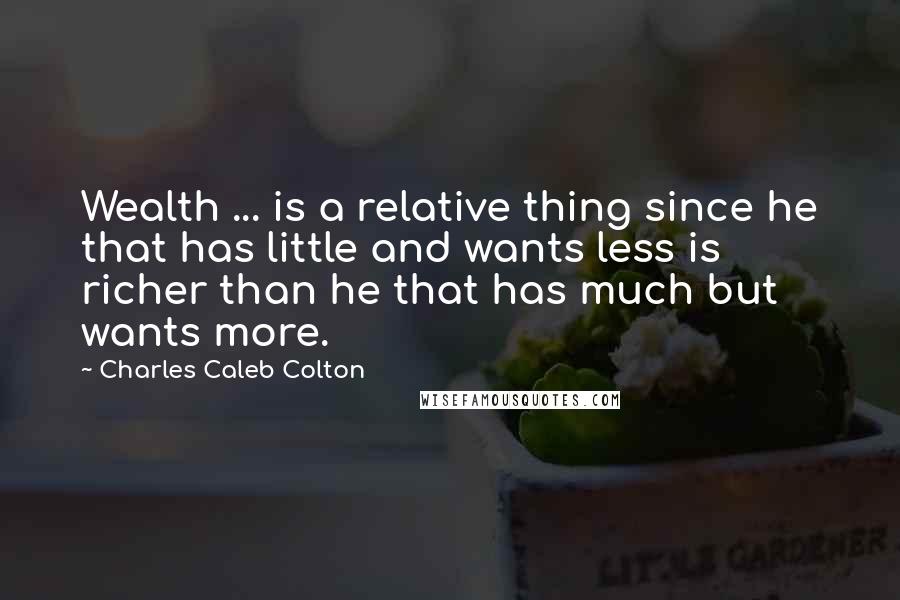 Charles Caleb Colton Quotes: Wealth ... is a relative thing since he that has little and wants less is richer than he that has much but wants more.