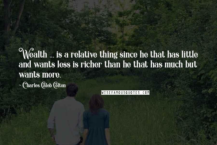 Charles Caleb Colton Quotes: Wealth ... is a relative thing since he that has little and wants less is richer than he that has much but wants more.