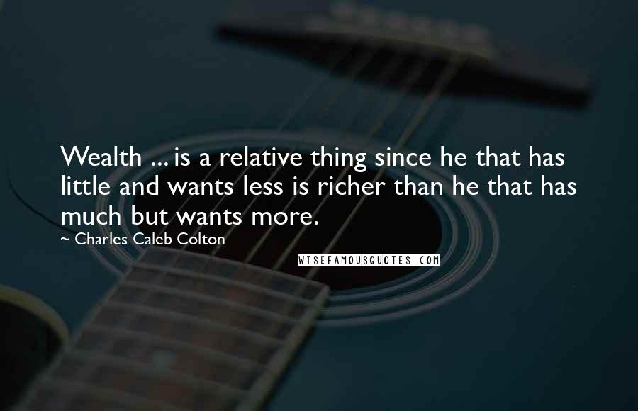 Charles Caleb Colton Quotes: Wealth ... is a relative thing since he that has little and wants less is richer than he that has much but wants more.