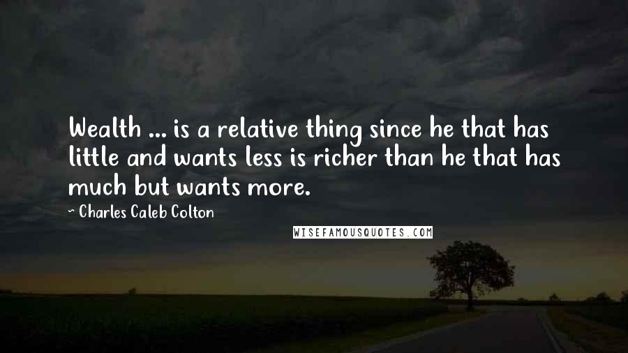 Charles Caleb Colton Quotes: Wealth ... is a relative thing since he that has little and wants less is richer than he that has much but wants more.