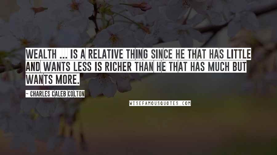 Charles Caleb Colton Quotes: Wealth ... is a relative thing since he that has little and wants less is richer than he that has much but wants more.