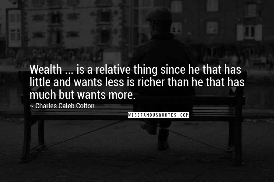 Charles Caleb Colton Quotes: Wealth ... is a relative thing since he that has little and wants less is richer than he that has much but wants more.