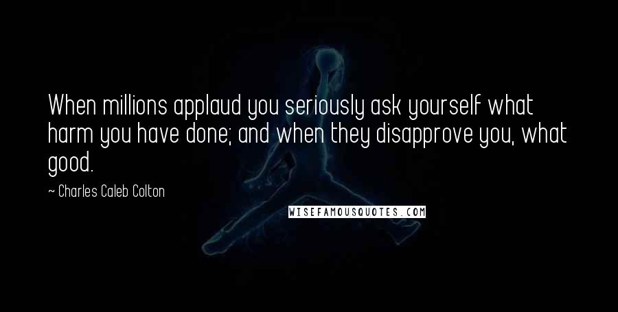 Charles Caleb Colton Quotes: When millions applaud you seriously ask yourself what harm you have done; and when they disapprove you, what good.