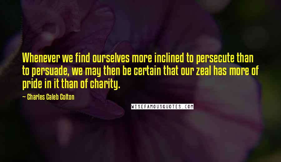 Charles Caleb Colton Quotes: Whenever we find ourselves more inclined to persecute than to persuade, we may then be certain that our zeal has more of pride in it than of charity.