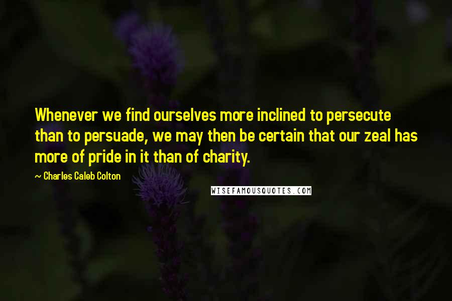 Charles Caleb Colton Quotes: Whenever we find ourselves more inclined to persecute than to persuade, we may then be certain that our zeal has more of pride in it than of charity.