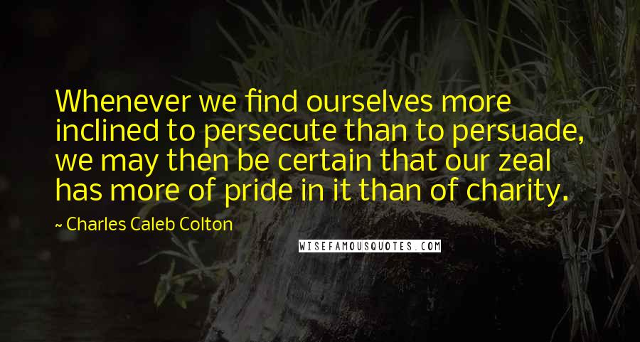Charles Caleb Colton Quotes: Whenever we find ourselves more inclined to persecute than to persuade, we may then be certain that our zeal has more of pride in it than of charity.