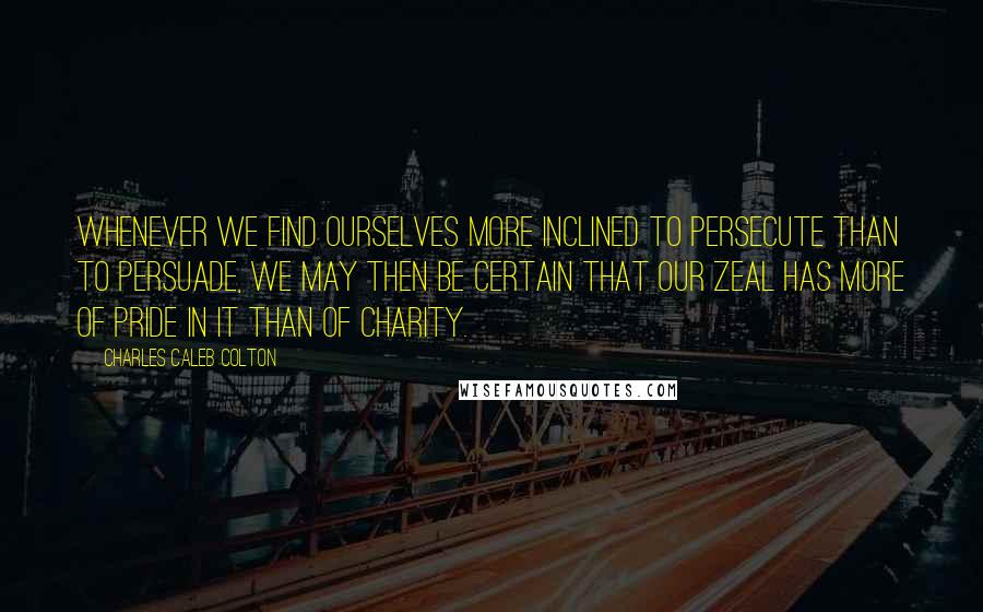 Charles Caleb Colton Quotes: Whenever we find ourselves more inclined to persecute than to persuade, we may then be certain that our zeal has more of pride in it than of charity.