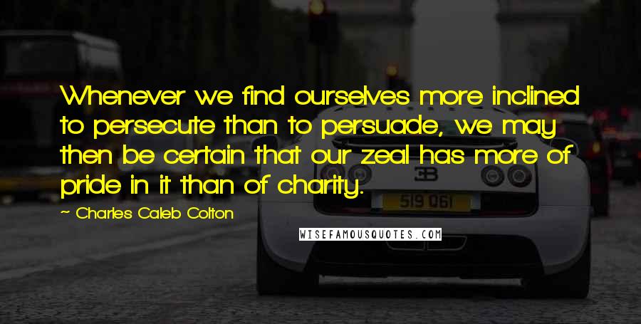 Charles Caleb Colton Quotes: Whenever we find ourselves more inclined to persecute than to persuade, we may then be certain that our zeal has more of pride in it than of charity.