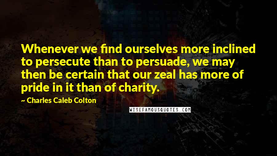 Charles Caleb Colton Quotes: Whenever we find ourselves more inclined to persecute than to persuade, we may then be certain that our zeal has more of pride in it than of charity.