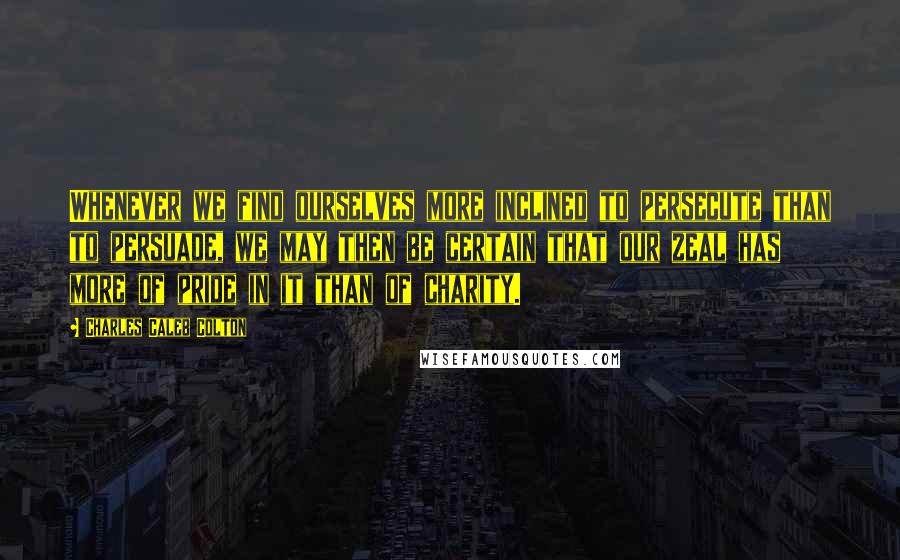 Charles Caleb Colton Quotes: Whenever we find ourselves more inclined to persecute than to persuade, we may then be certain that our zeal has more of pride in it than of charity.