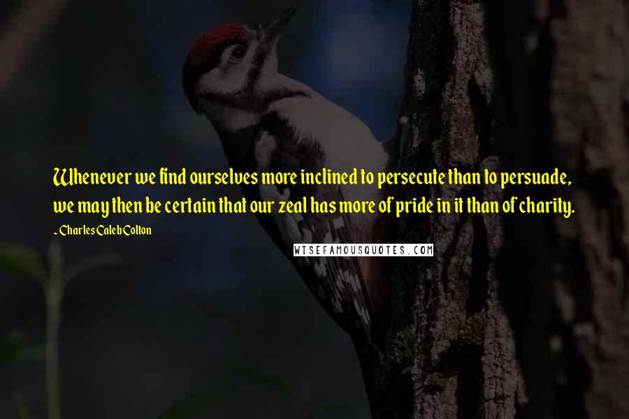 Charles Caleb Colton Quotes: Whenever we find ourselves more inclined to persecute than to persuade, we may then be certain that our zeal has more of pride in it than of charity.