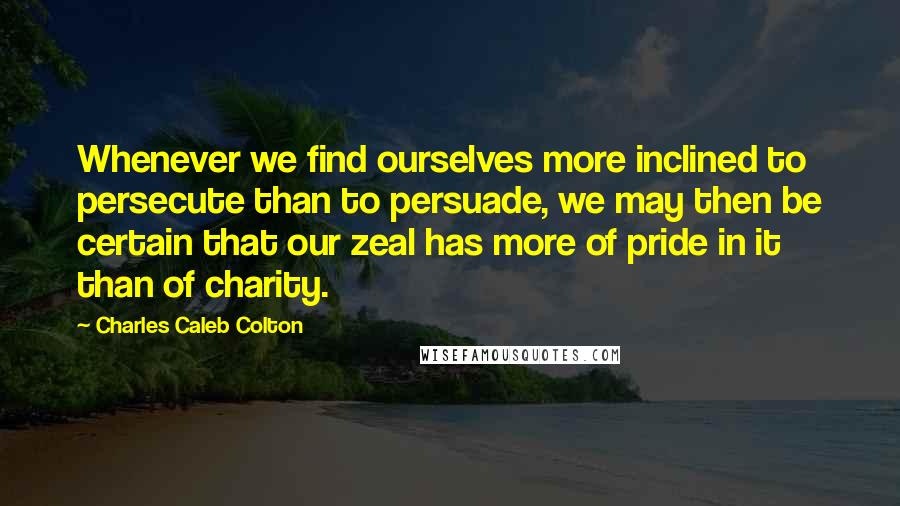 Charles Caleb Colton Quotes: Whenever we find ourselves more inclined to persecute than to persuade, we may then be certain that our zeal has more of pride in it than of charity.