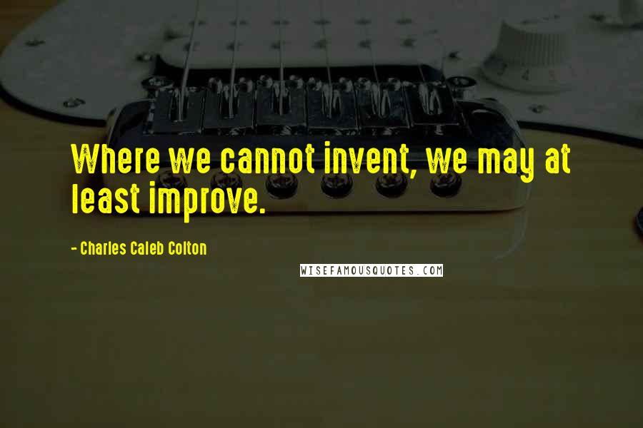 Charles Caleb Colton Quotes: Where we cannot invent, we may at least improve.