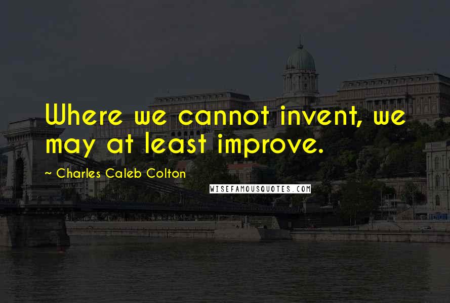 Charles Caleb Colton Quotes: Where we cannot invent, we may at least improve.